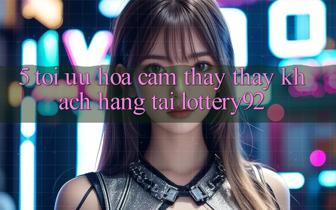 5. Tối Ưu Hóa Cảm thấy thấy Khách Hàng Tại lottery92 5. Tối Ưu Hóa Cảm thấy thấy Khách Hàng Tại lottery92