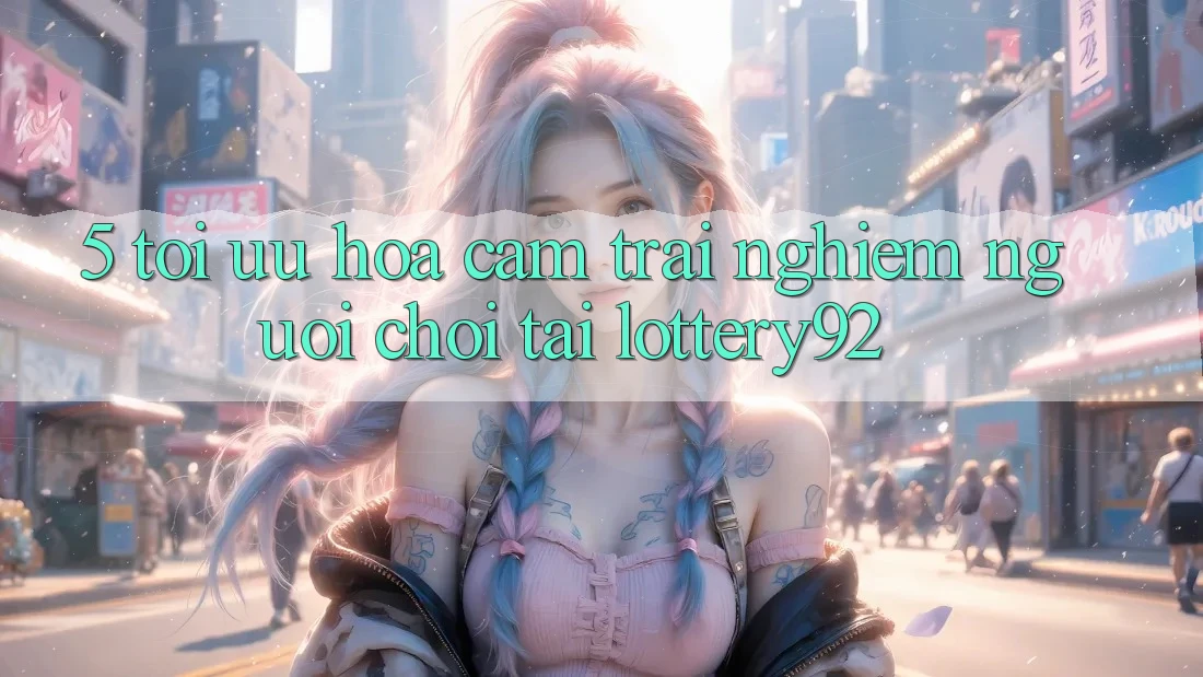 5. Tối Ưu Hóa Cảm trải nghiệm Người chơi Tại lottery92