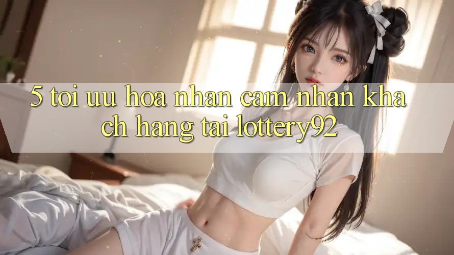 5. Tối Ưu Hóa Nhận cảm nhận Khách Hàng Tại lottery92