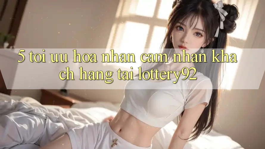 5. Tối Ưu Hóa Nhận cảm nhận Khách Hàng Tại lottery92