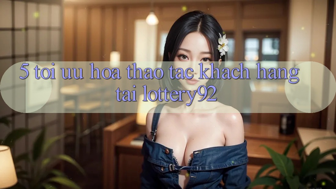 5. Tối Ưu Hóa Thao tác Khách hàng Tại lottery92 5. Tối Ưu Hóa Thao tác Khách hàng Tại lottery92