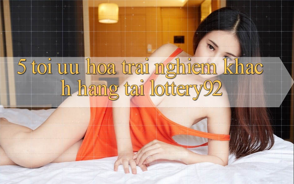 5. Tối Ưu Hóa Trải Nghiệm Khách Hàng Tại lottery92