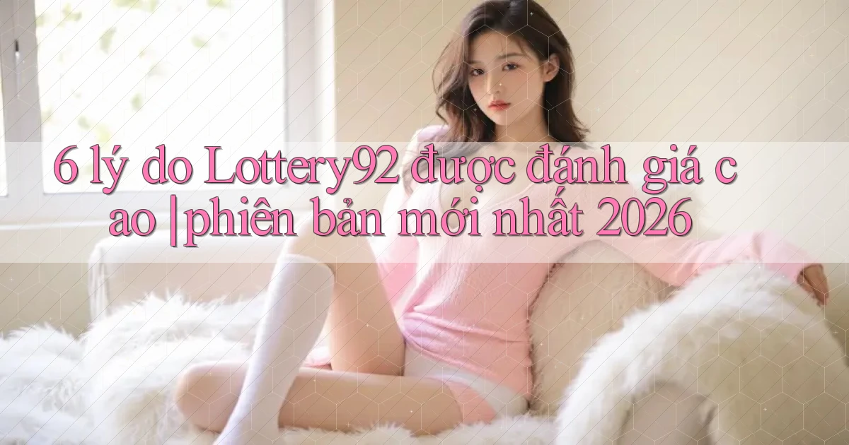 6 lý do Lottery92 được đánh giá cao phiên bản mới nhất 2026