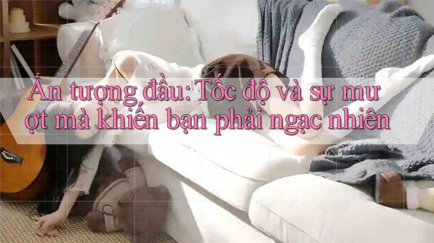 Ấn tượng đầu: Tốc độ và sự mượt mà khiến bạn phải ngạc nhiên