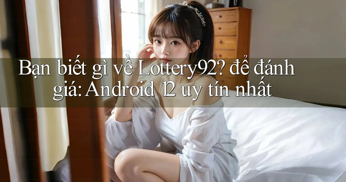 Bạn biết gì về Lottery92 để đánh giá Android 12 uy tín nhất