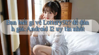 Bạn biết gì về Lottery92 để đánh giá Android 12 uy tín nhất