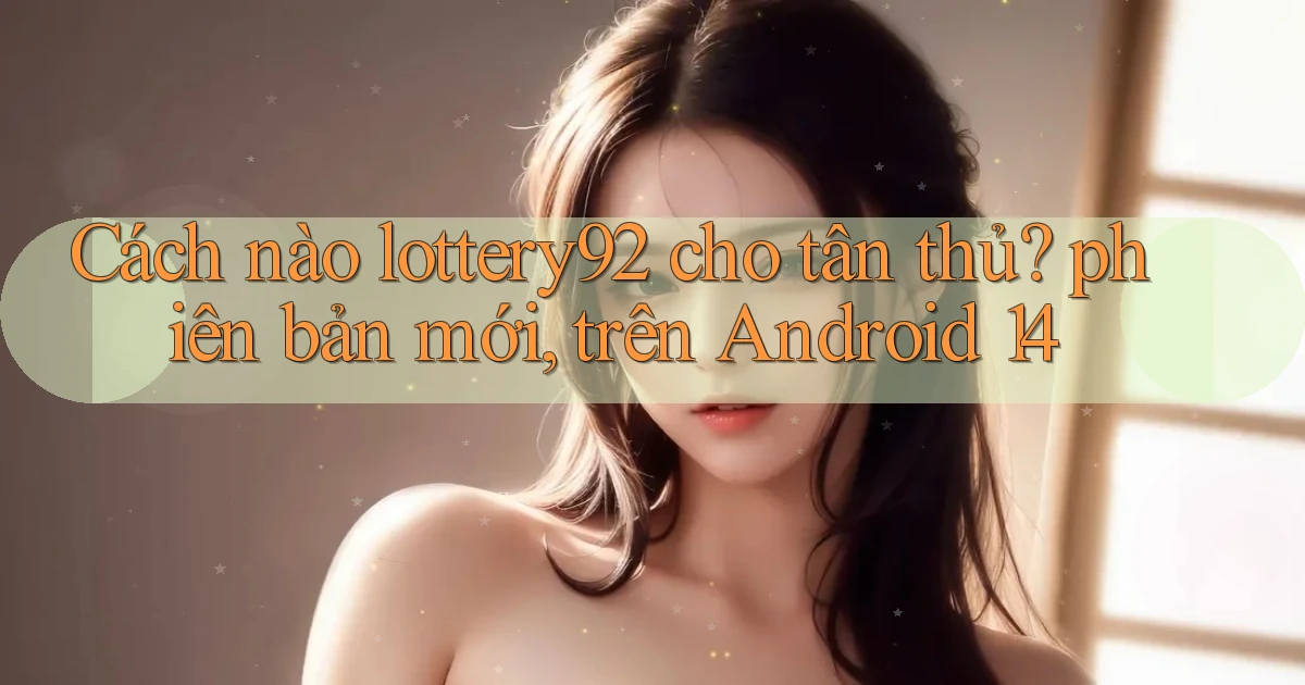 Cách nào lottery92 cho tân thủ phiên bản mới, trên Android 14