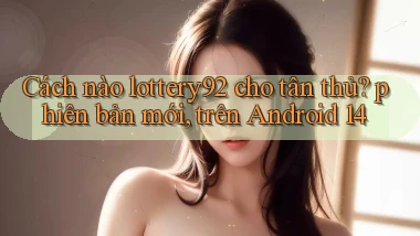 Cách nào lottery92 cho tân thủ phiên bản mới, trên Android 14