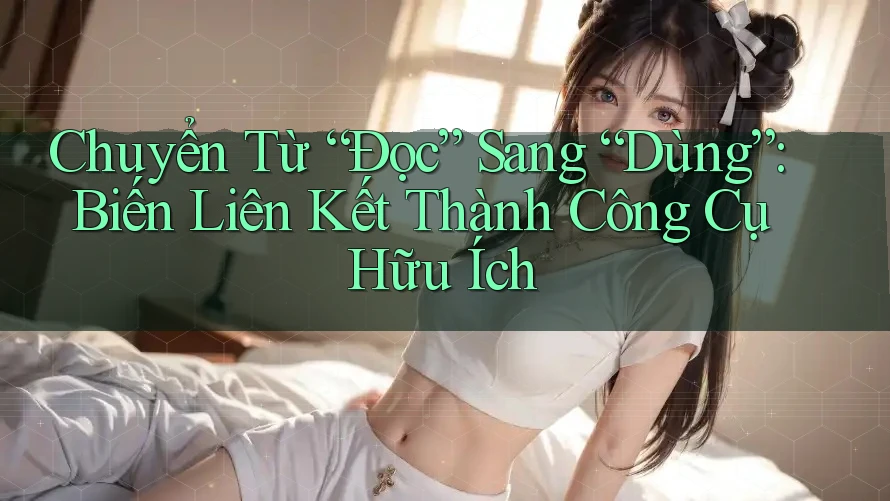 Chuyển Từ “Đọc” Sang “Dùng”: Biến Liên Kết Thành Công Cụ Hữu Ích