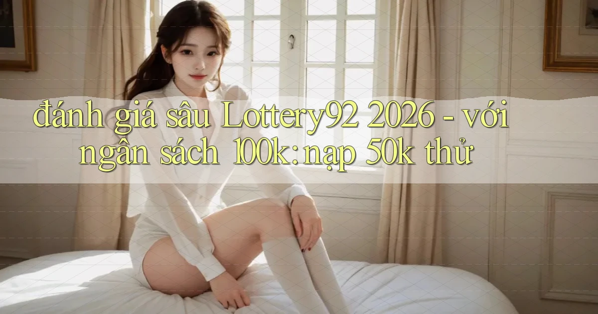 đánh giá sâu Lottery92 2026   với ngân sách 100k nạp 50k thử