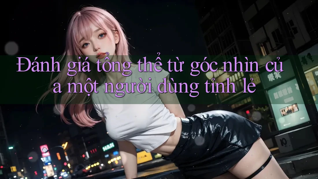 Đánh giá tổng thể: Từ góc nhìn của một người dùng tỉnh lẻ