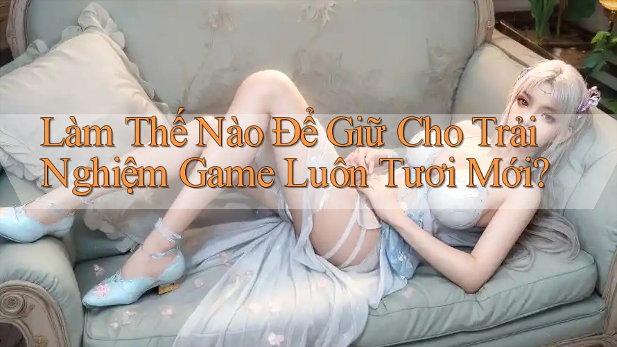 Làm Thế Nào Để Giữ Cho Trải Nghiệm Game Luôn Tươi Mới? Làm Thế Nào Để Giữ Cho Trải Nghiệm Game Luôn Tươi Mới?