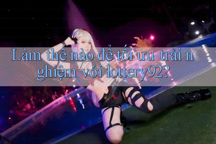 Làm thế nào để tối ưu trải nghiệm với lottery92?