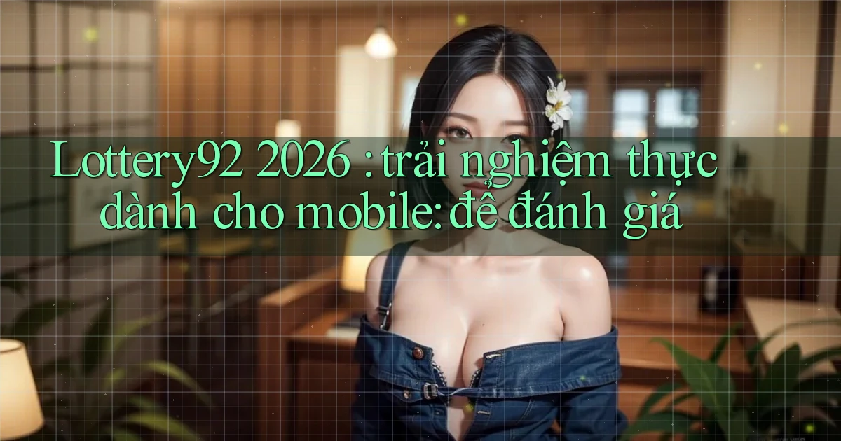 Lottery92 2026 trải nghiệm thực dành cho mobile để đánh giá