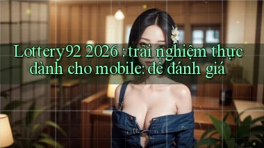 Lottery92 2026 trải nghiệm thực dành cho mobile để đánh giá