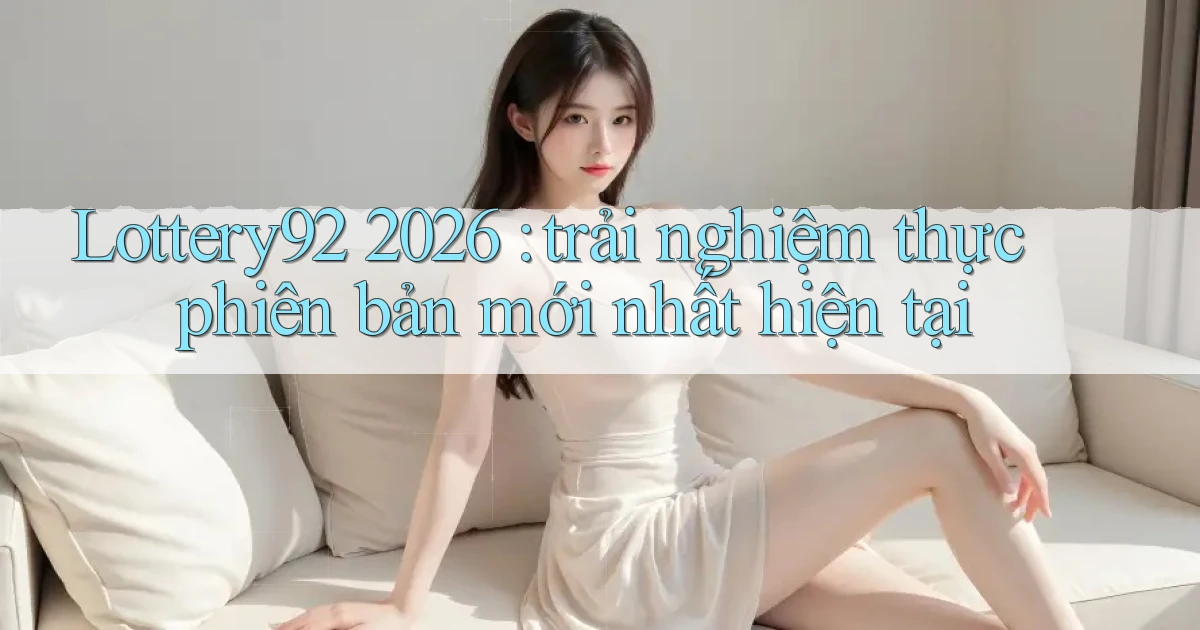 Lottery92 2026 trải nghiệm thực phiên bản mới nhất hiện tại