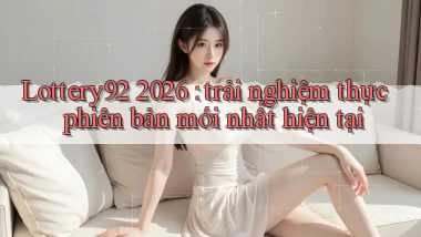 Lottery92 2026 trải nghiệm thực phiên bản mới nhất hiện tại