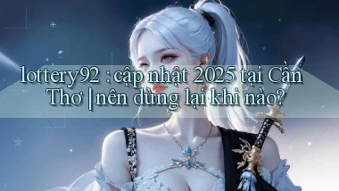 lottery92 cập nhật 2025 tại Cần Thơ nên dừng lại khi nào