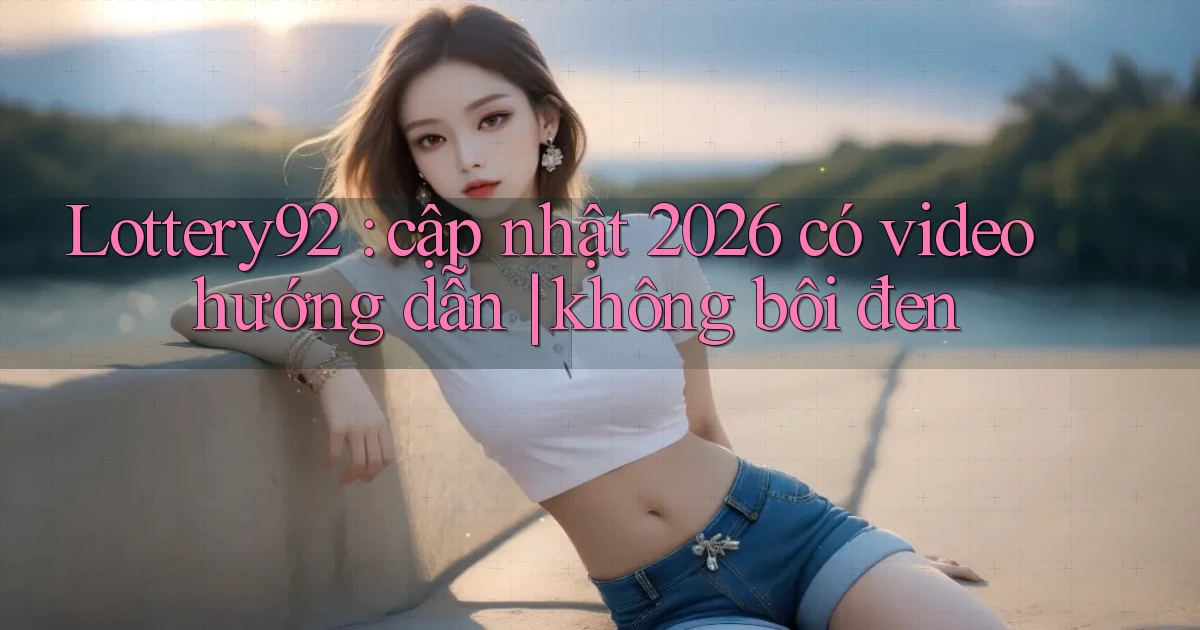 Lottery92 cập nhật 2026 có video hướng dẫn không bôi đen