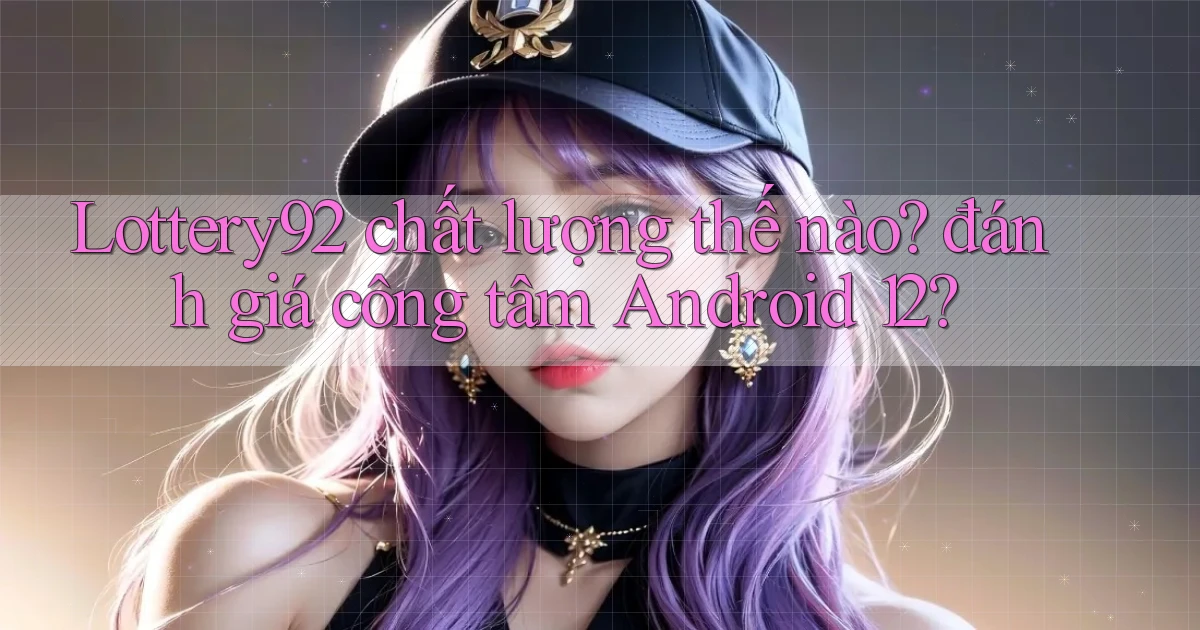 Lottery92 chất lượng thế nào đánh giá công tâm Android 12