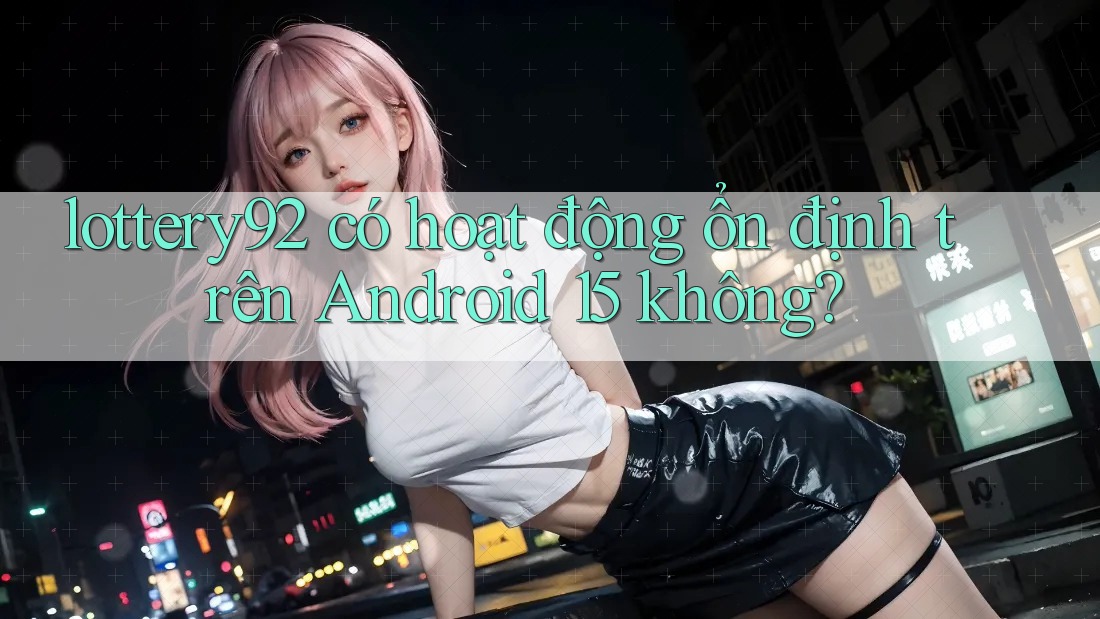 lottery92 có hoạt động ổn định trên Android 15 không? lottery92 có hoạt động ổn định trên Android 15 không?