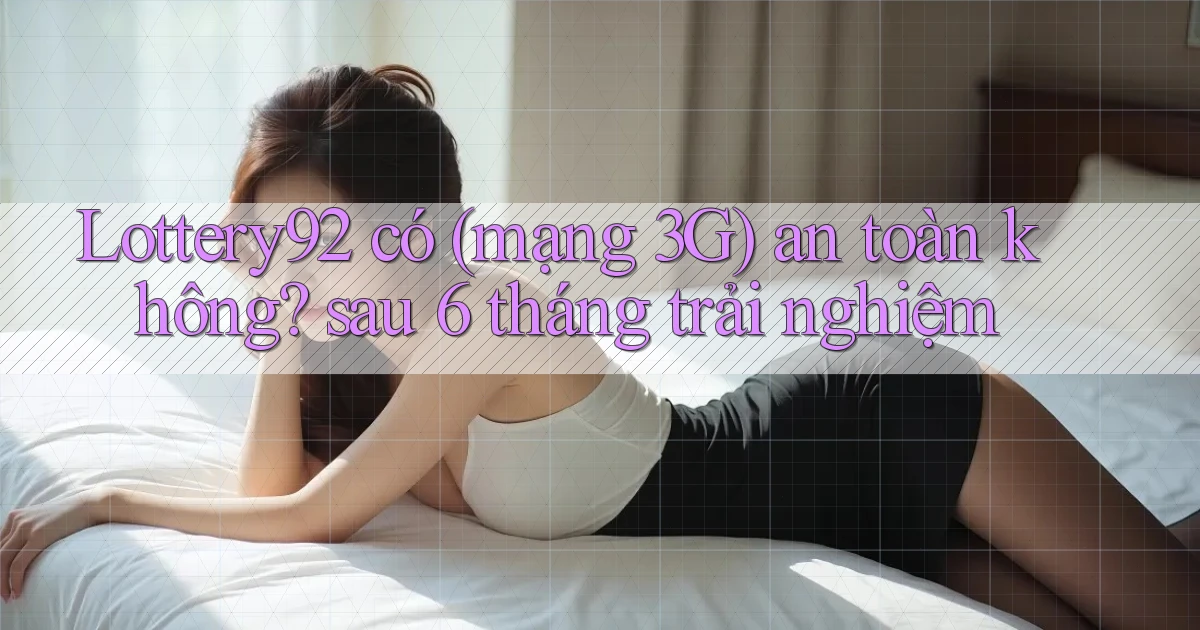 Lottery92 có (mạng 3G) an toàn không sau 6 tháng trải nghiệm