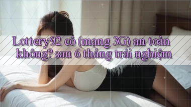 Lottery92 có (mạng 3G) an toàn không sau 6 tháng trải nghiệm