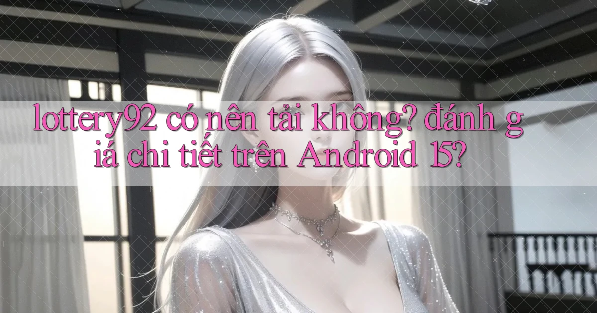 lottery92 có nên tải không đánh giá chi tiết trên Android 15