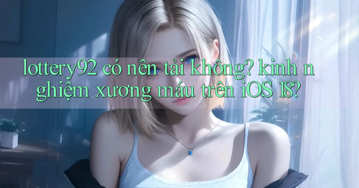 lottery92 có nên tải không kinh nghiệm xương máu trên iOS 18