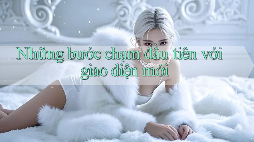 Những bước chạm đầu tiên với giao diện mới Những bước chạm đầu tiên với giao diện mới