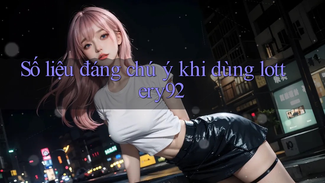 Số liệu đáng chú ý khi dùng lottery92 Số liệu đáng chú ý khi dùng lottery92