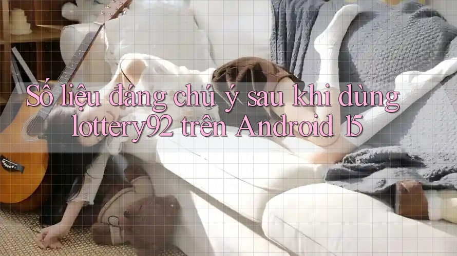 Số liệu đáng chú ý sau khi dùng lottery92 trên Android 15