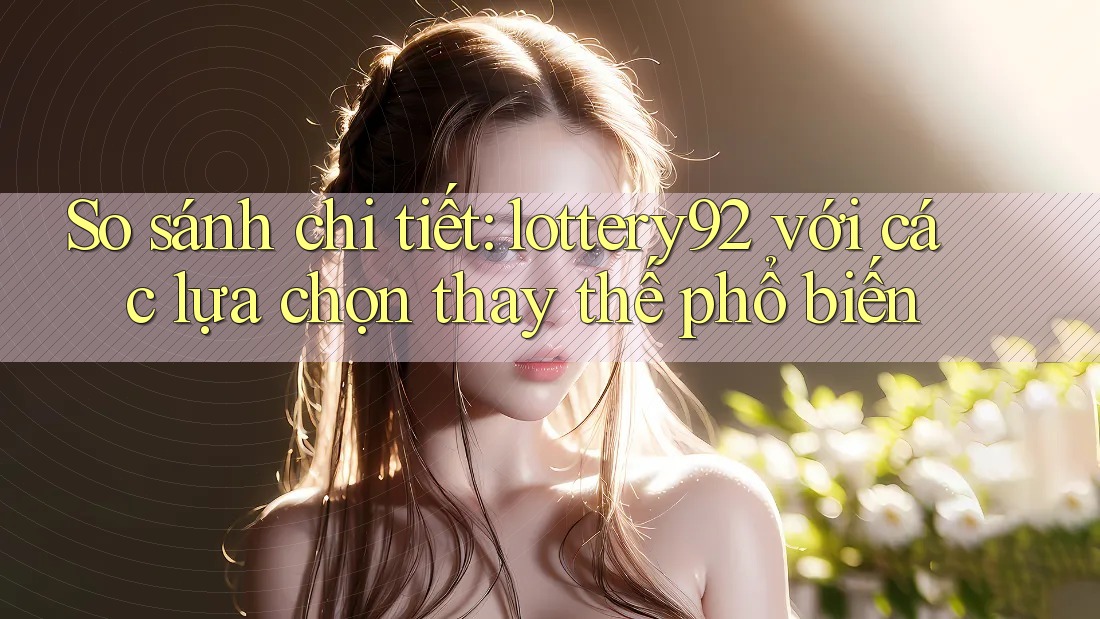 So sánh chi tiết: lottery92 với các lựa chọn thay thế phổ biến