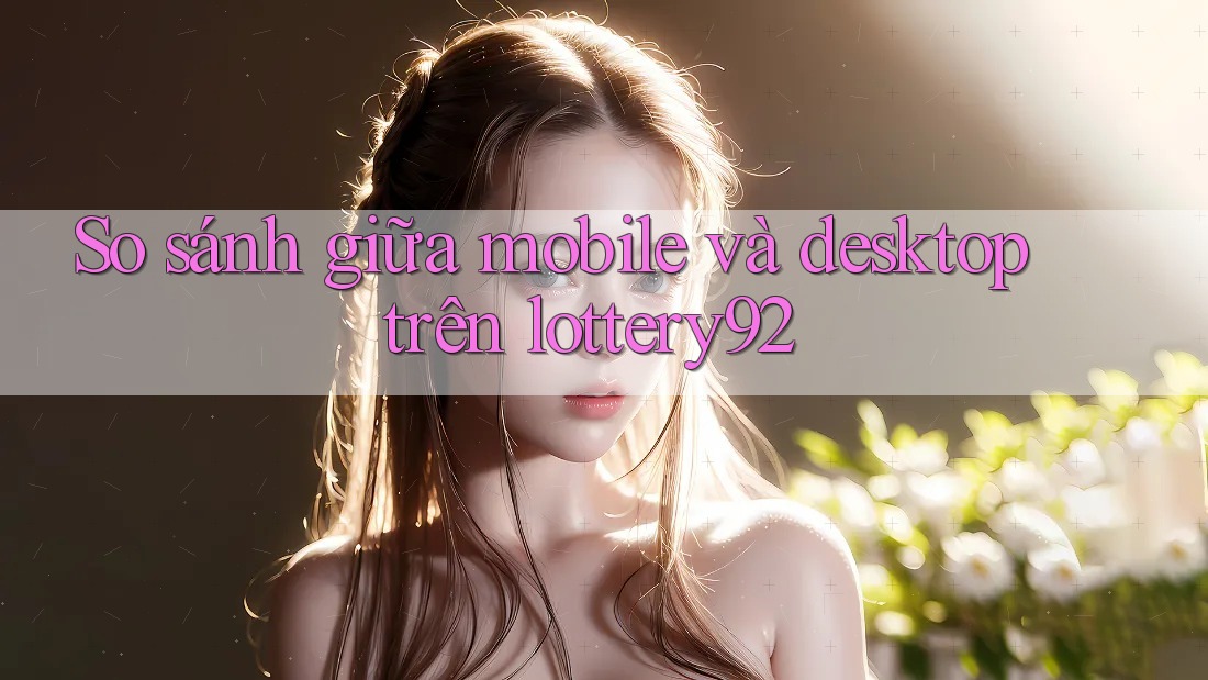 So sánh giữa mobile và desktop trên lottery92