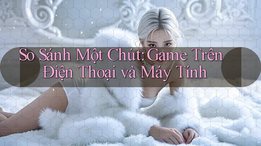 So Sánh Một Chút: Game Trên Điện Thoại và Máy Tính