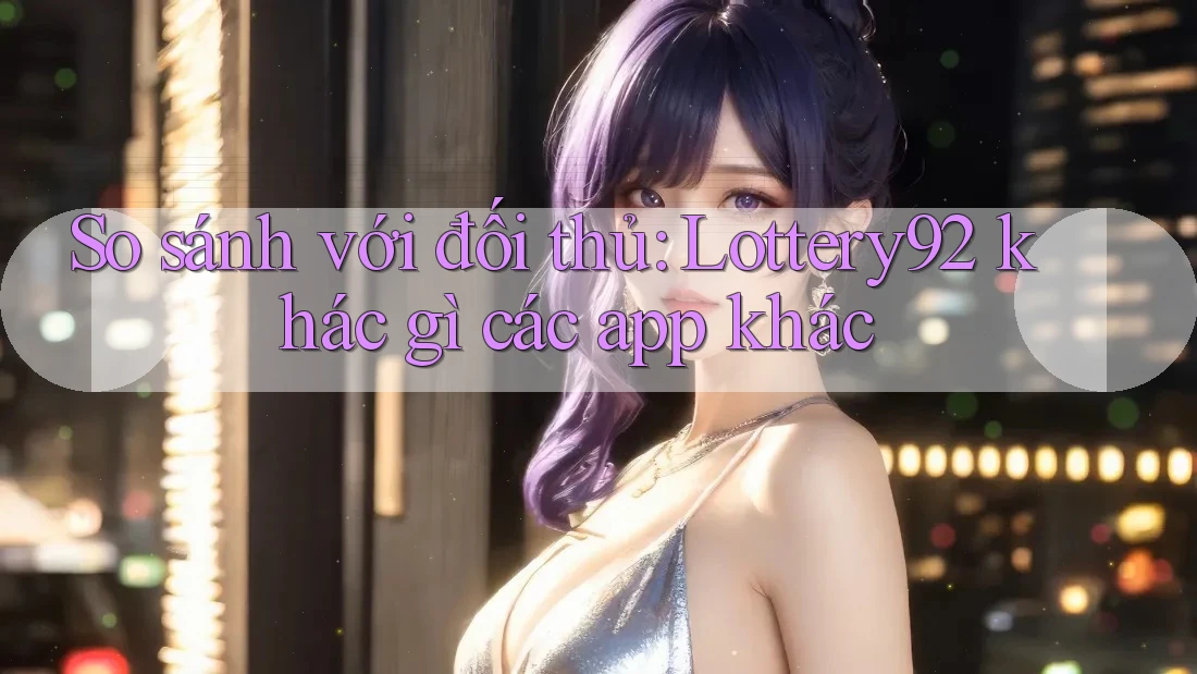 So sánh với đối thủ: Lottery92 khác gì các app khác