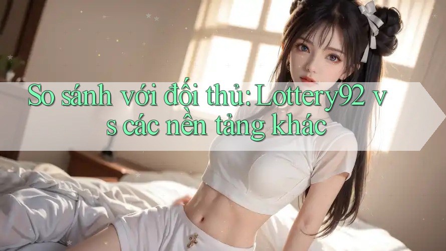 So sánh với đối thủ: Lottery92 vs các nền tảng khác