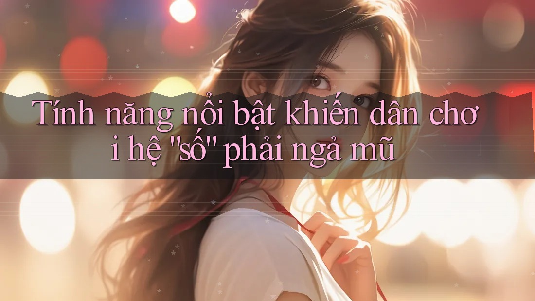 Tính năng nổi bật khiến dân chơi hệ “số” phải ngả mũ