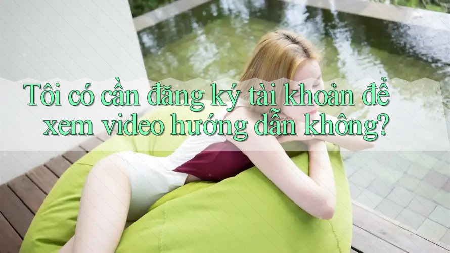 Tôi có cần đăng ký tài khoản để xem video hướng dẫn không? Tôi có cần đăng ký tài khoản để xem video hướng dẫn không?