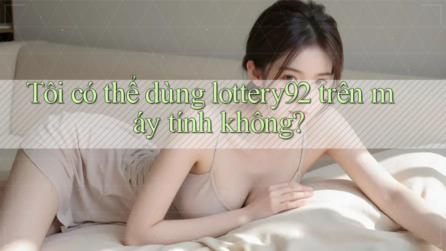 Tôi có thể dùng lottery92 trên máy tính không? Tôi có thể dùng lottery92 trên máy tính không?
