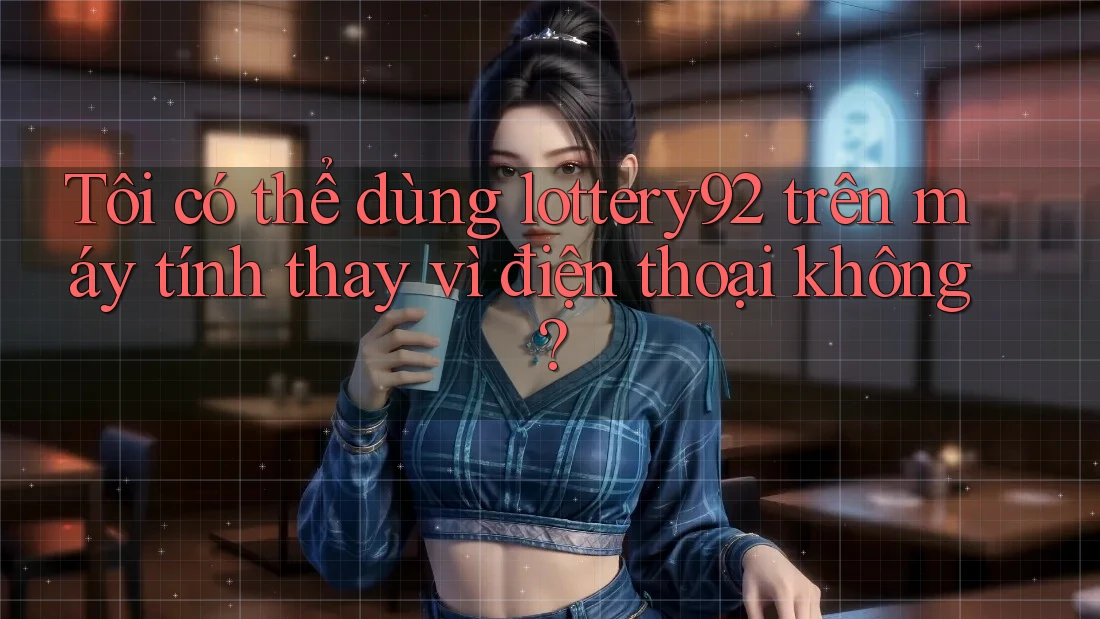Tôi có thể dùng lottery92 trên máy tính thay vì điện thoại không?