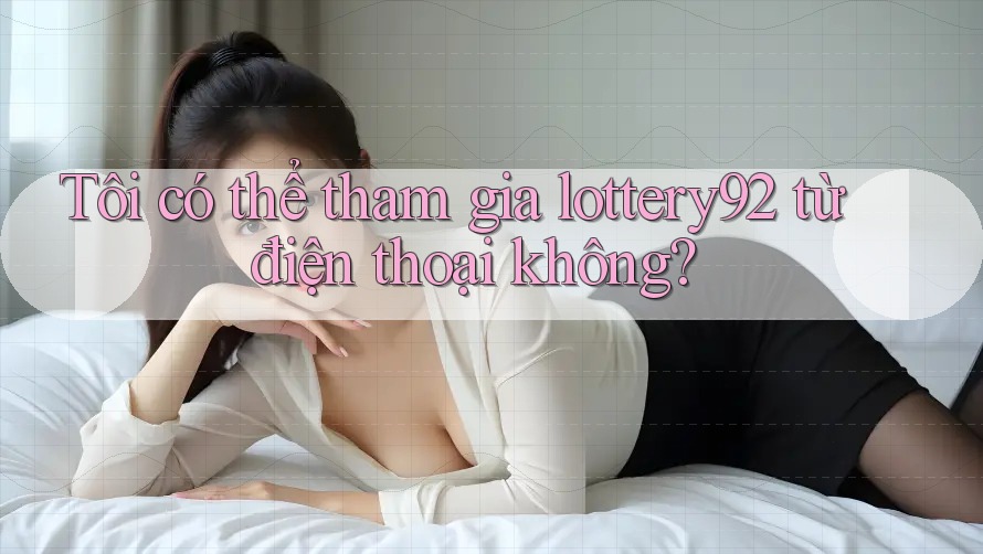 Tôi có thể tham gia lottery92 từ điện thoại không?