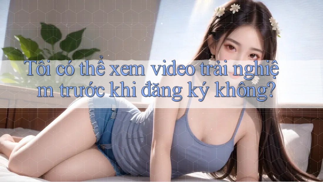 Tôi có thể xem video trải nghiệm trước khi đăng ký không? Tôi có thể xem video trải nghiệm trước khi đăng ký không?