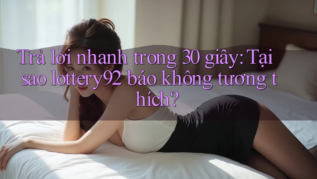 Trả lời nhanh trong 30 giây: Tại sao lottery92 báo không tương thích?