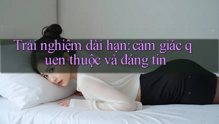 Trải nghiệm dài hạn: cảm giác quen thuộc và đáng tin