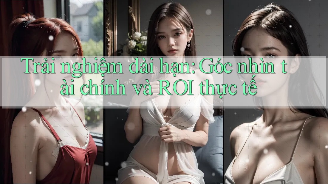 Trải nghiệm dài hạn: Góc nhìn tài chính và ROI thực tế