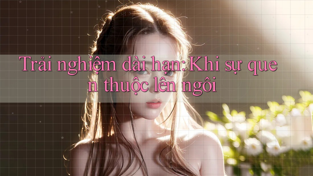 Trải nghiệm dài hạn: Khi sự quen thuộc lên ngôi