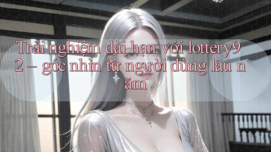 Trải nghiệm dài hạn với lottery92 – góc nhìn từ người dùng lâu năm