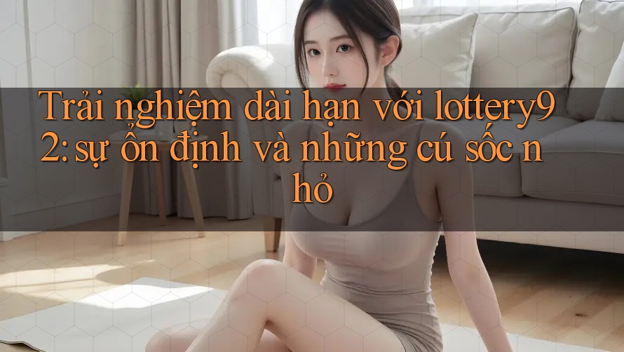 Trải nghiệm dài hạn với lottery92: sự ổn định và những cú sốc nhỏ
