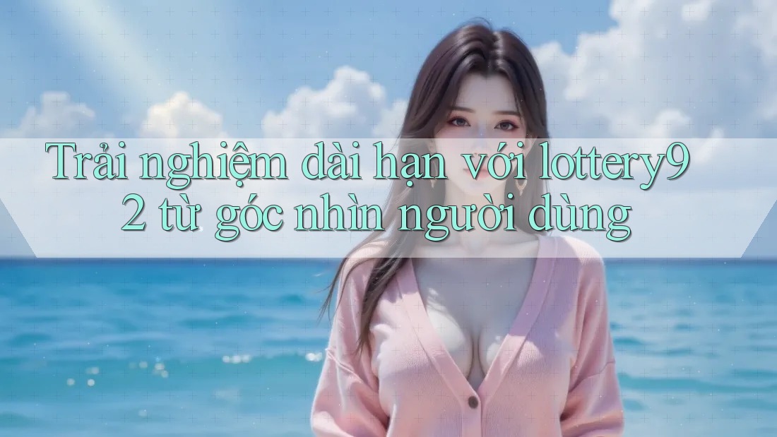 Trải nghiệm dài hạn với lottery92 từ góc nhìn người dùng